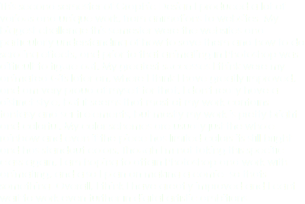 This second semester of Graphic Design I produced a lot of various and unique work, from animations to websites. My biggest challenge this semester were the websites and particularly understanding of how to save them and how to do scrolling effects, and prior to that animating in Photoshop was difficult to figure out. My greatest successes I think were my animated Gifs later on, where I think I have greatly improved, and am very proud of myself for that. I don't really have a distinct style, but it seems that most of my work contains fantasy and sci-fi elements, but mostly my work is pretty bright and colorful. My color schemes are usually just the whole rainbow and even if the piece has limited colors its still bright and has standout colors. Though I'm not taking this specific class again, I am hoping to attain Photoshop and work with animating, and also I plan on making a comic- so thats something. Overall, I think I have greatly improved and I cant wait to work even further in digital artistic ambitions. 